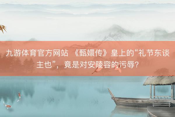 九游体育官方网站 《甄嬛传》皇上的“礼节东谈主也”，竟是对安陵容的污辱？