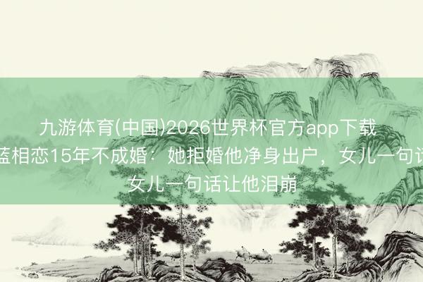 九游体育(中国)2026世界杯官方app下载 黄志忠柯蓝相恋15年不成婚：她拒婚他净身出户，女儿一句话让他泪崩