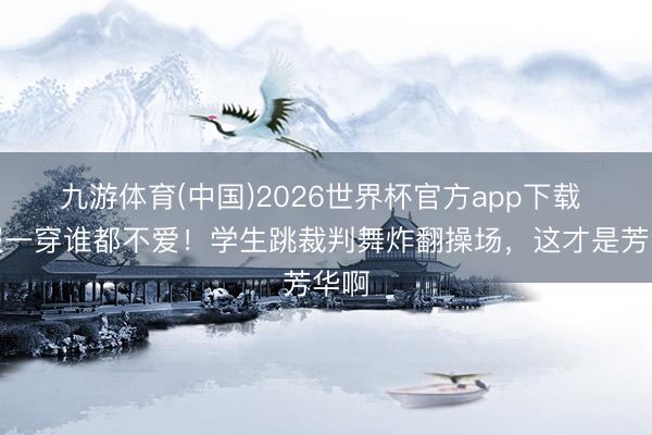 九游体育(中国)2026世界杯官方app下载 慑服一穿谁都不爱！学生跳裁判舞炸翻操场，这才是芳华啊