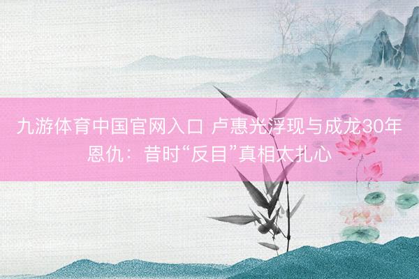 九游体育中国官网入口 卢惠光浮现与成龙30年恩仇：昔时“反目”真相太扎心