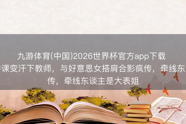九游体育(中国)2026世界杯官方app下载 梁靖崑北电讲课变汗下教师，与好意思女搭肩合影疯传，牵线东谈主是大表姐