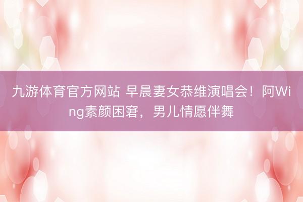 九游体育官方网站 早晨妻女恭维演唱会！阿Wing素颜困窘，男儿情愿伴舞