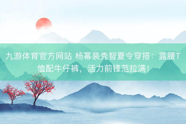九游体育官方网站 杨幂裴秀智夏令穿搭：露腰T恤配牛仔裤，活力前锋范拉满！