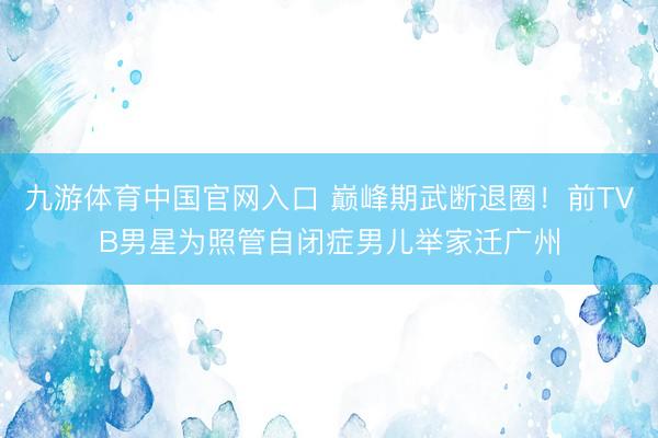 九游体育中国官网入口 巅峰期武断退圈！前TVB男星为照管自闭症男儿举家迁广州