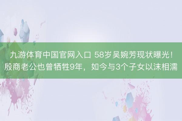 九游体育中国官网入口 58岁吴婉芳现状曝光！殷商老公也曾牺牲9年，如今与3个子女以沫相濡