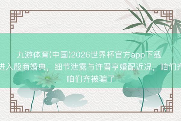 九游体育(中国)2026世界杯官方app下载 李嘉欣进入殷商婚典，细节泄露与许晋亨婚配近况，咱们齐被骗了