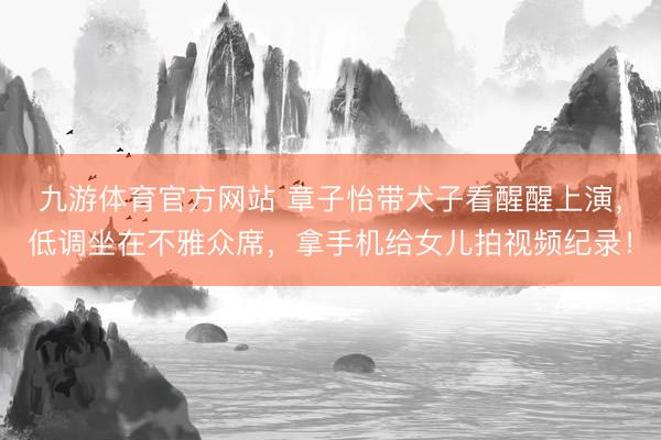 九游体育官方网站 章子怡带犬子看醒醒上演，低调坐在不雅众席，拿手机给女儿拍视频纪录！