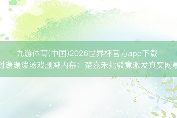 九游体育(中国)2026世界杯官方app下载 封潇潇泼汤戏删减内幕：楚嘉禾批驳竟激发真实网暴