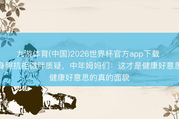 九游体育(中国)2026世界杯官方app下载 赵丽颖晒健身照抗拒微胖质疑，中年姆妈们：这才是健康好意思的真的面貌