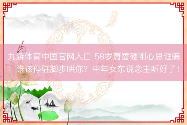 九游体育中国官网入口 58岁萧蔷硬刚心思诓骗：谁该停驻脚步哄你？中年女东说念主听好了！