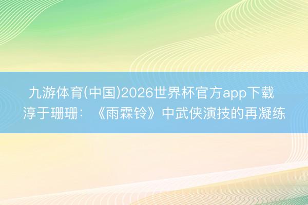 九游体育(中国)2026世界杯官方app下载 淳于珊珊：《雨霖铃》中武侠演技的再凝练