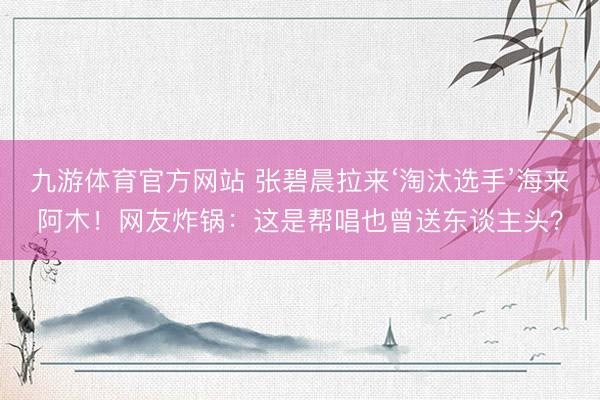 九游体育官方网站 张碧晨拉来‘淘汰选手’海来阿木！网友炸锅：这是帮唱也曾送东谈主头？