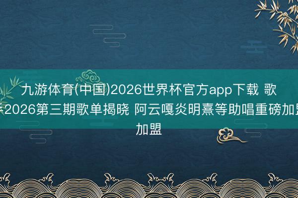 九游体育(中国)2026世界杯官方app下载 歌手2026第三期歌单揭晓 阿云嘎炎明熹等助唱重磅加盟