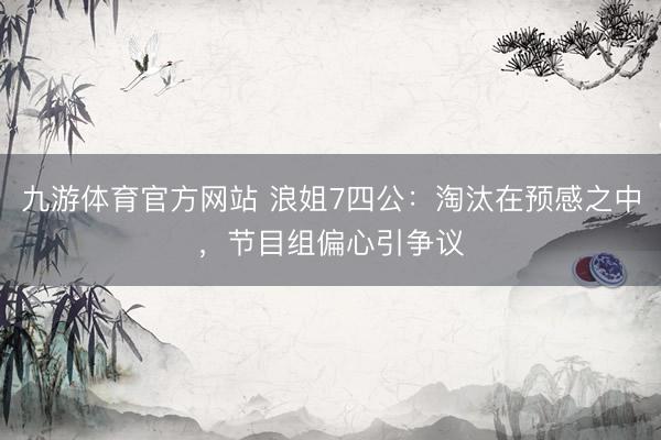 九游体育官方网站 浪姐7四公：淘汰在预感之中，节目组偏心引争议
