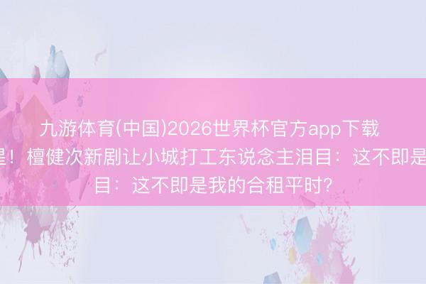 九游体育(中国)2026世界杯官方app下载 积压三年终上星！檀健次新剧让小城打工东说念主泪目：这不即是我的合租平时？