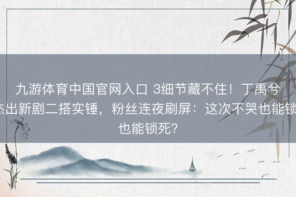 九游体育中国官网入口 3细节藏不住！丁禹兮杨杰出新剧二搭实锤，粉丝连夜刷屏：这次不哭也能锁死？