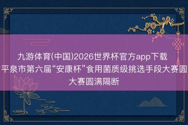 九游体育(中国)2026世界杯官方app下载 河北省平泉市第六届“安康杯”食用菌质级挑选手段大赛圆满隔断