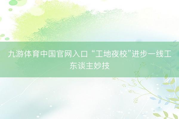 九游体育中国官网入口 “工地夜校”进步一线工东谈主妙技