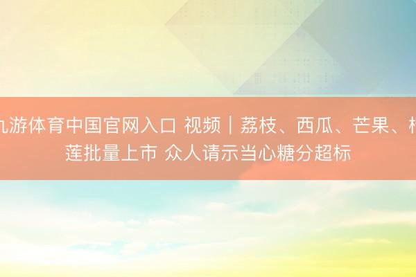 九游体育中国官网入口 视频｜荔枝、西瓜、芒果、榴莲批量上市 众人请示当心糖分超标