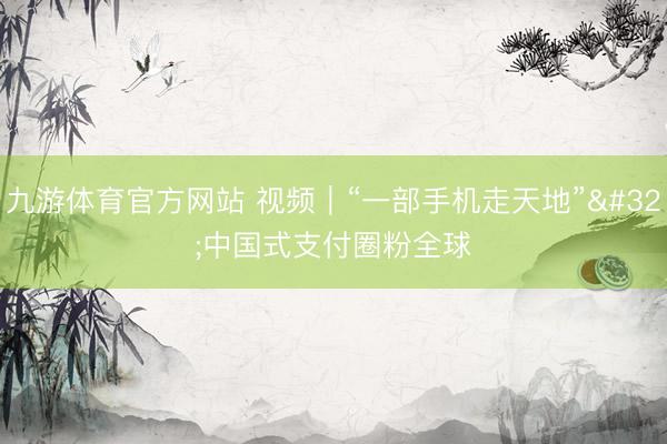 九游体育官方网站 视频｜“一部手机走天地” 中国式支付圈粉全球