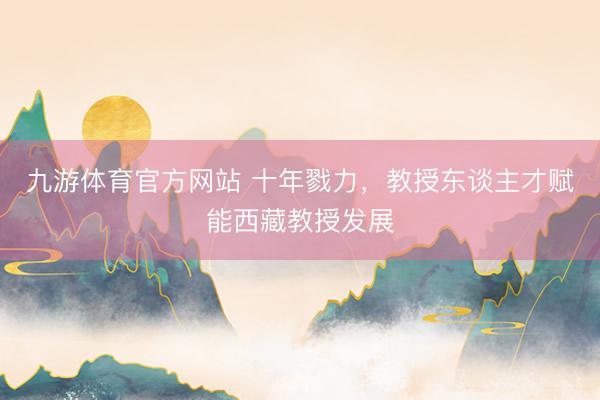 九游体育官方网站 十年戮力，教授东谈主才赋能西藏教授发展