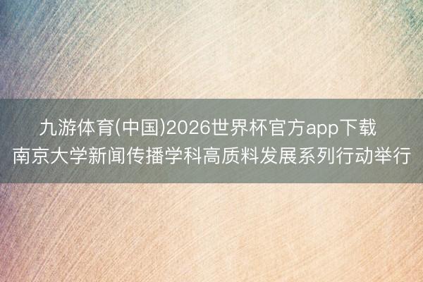 九游体育(中国)2026世界杯官方app下载 南京大学新闻传播学科高质料发展系列行动举行