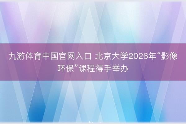九游体育中国官网入口 北京大学2026年“影像环保”课程得手举办