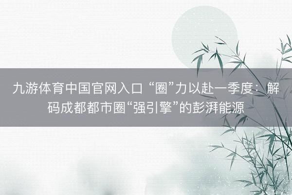 九游体育中国官网入口 “圈”力以赴一季度：解码成都都市圈“强引擎”的彭湃能源