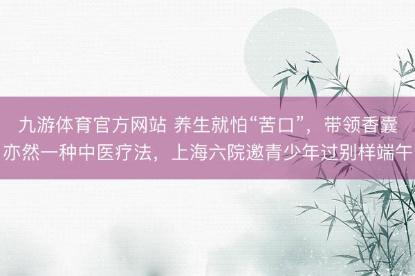 九游体育官方网站 养生就怕“苦口”，带领香囊亦然一种中医疗法，上海六院邀青少年过别样端午