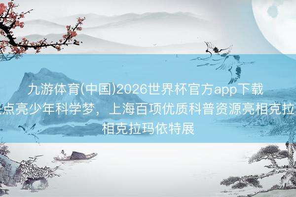 九游体育(中国)2026世界杯官方app下载 沪疆联袂点亮少年科学梦，上海百项优质科普资源亮相克拉玛依特展