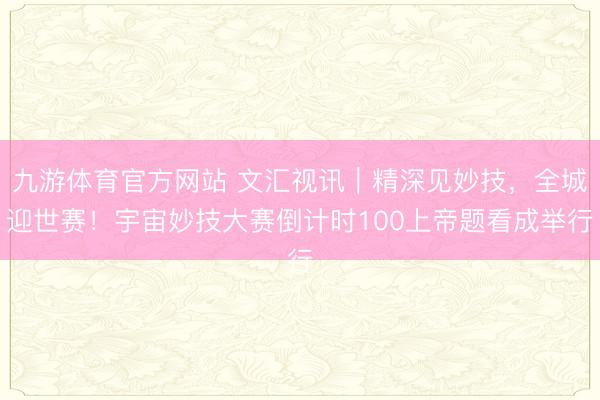 九游体育官方网站 文汇视讯｜精深见妙技，全城迎世赛！宇宙妙技大赛倒计时100上帝题看成举行