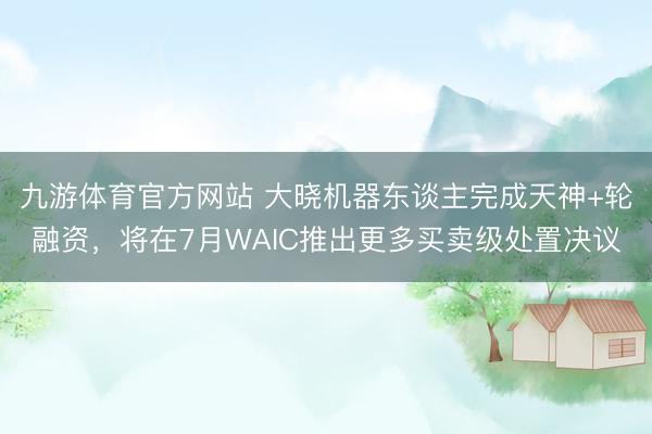 九游体育官方网站 大晓机器东谈主完成天神+轮融资，将在7月WAIC推出更多买卖级处置决议