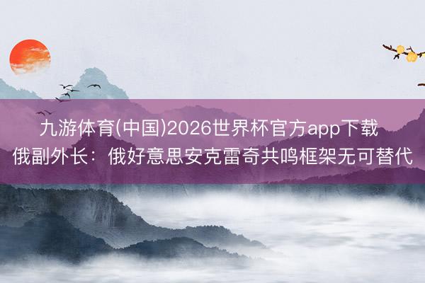 九游体育(中国)2026世界杯官方app下载 俄副外长：俄好意思安克雷奇共鸣框架无可替代