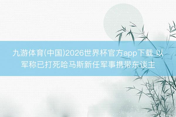 九游体育(中国)2026世界杯官方app下载 以军称已打死哈马斯新任军事携带东谈主