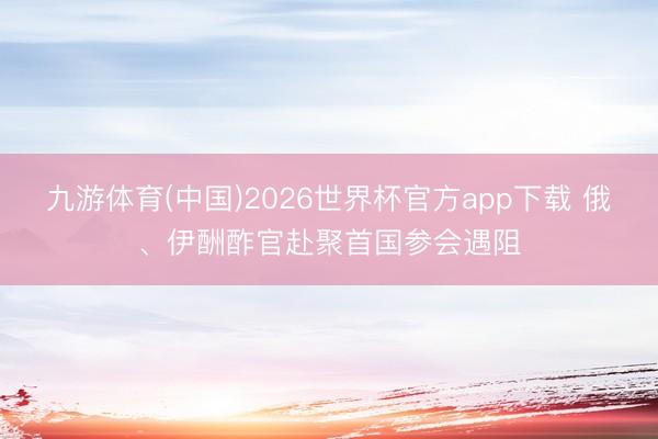 九游体育(中国)2026世界杯官方app下载 俄、伊酬酢官赴聚首国参会遇阻