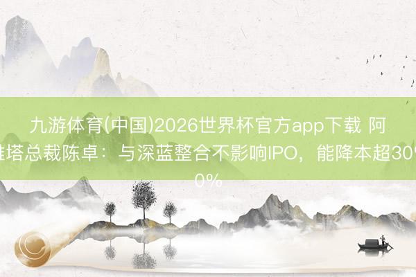 九游体育(中国)2026世界杯官方app下载 阿维塔总裁陈卓：与深蓝整合不影响IPO，能降本超30%