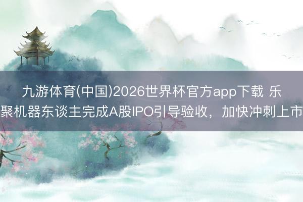 九游体育(中国)2026世界杯官方app下载 乐聚机器东谈主完成A股IPO引导验收，加快冲刺上市