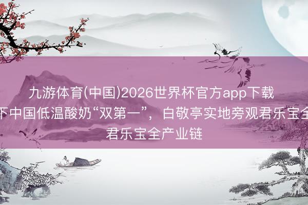 九游体育(中国)2026世界杯官方app下载 简醇拿下中国低温酸奶“双第一”，白敬亭实地旁观君乐宝全产业链