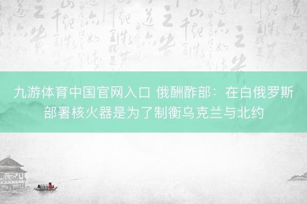 九游体育中国官网入口 俄酬酢部：在白俄罗斯部署核火器是为了制衡乌克兰与北约