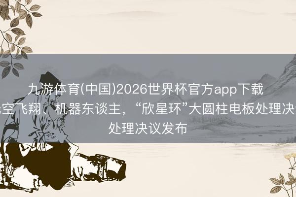九游体育(中国)2026世界杯官方app下载 适配低空飞翔、机器东谈主，“欣星环”大圆柱电板处理决议发布
