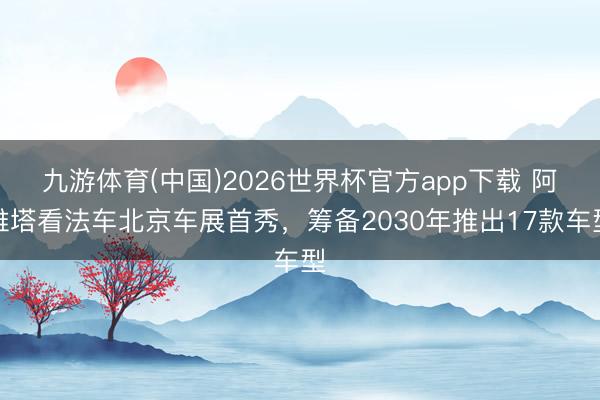 九游体育(中国)2026世界杯官方app下载 阿维塔看法车北京车展首秀，筹备2030年推出17款车型