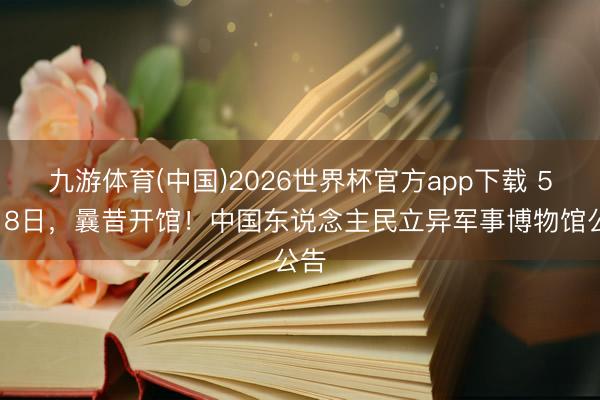 九游体育(中国)2026世界杯官方app下载 5月18日，曩昔开馆！中国东说念主民立异军事博物馆公告