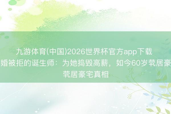 九游体育(中国)2026世界杯官方app下载 三次求婚被拒的诞生师：为她捣毁高薪，如今60岁茕居豪宅真相
