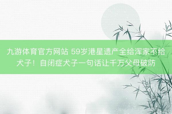 九游体育官方网站 59岁港星遗产全给浑家不给犬子！自闭症犬子一句话让千万父母破防