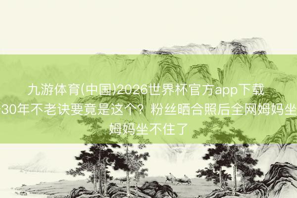 九游体育(中国)2026世界杯官方app下载 陈慧珊30年不老诀要竟是这个？粉丝晒合照后全网姆妈坐不住了
