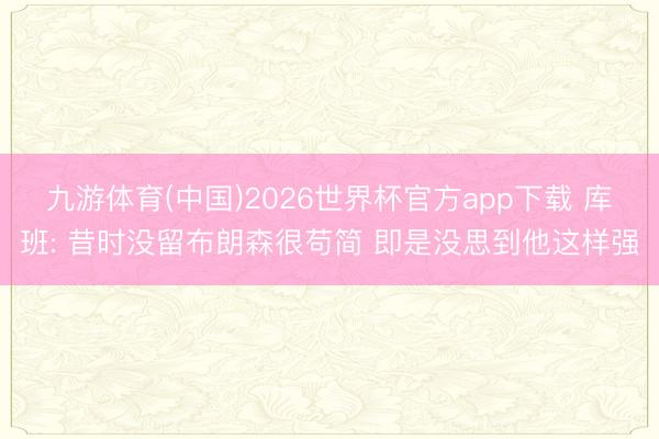 九游体育(中国)2026世界杯官方app下载 库班: 昔时没留布朗森很苟简 即是没思到他这样强