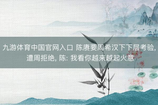 九游体育中国官网入口 陈赓要周希汉下下层考验， 遭周拒绝， 陈: 我看你越来越起火意
