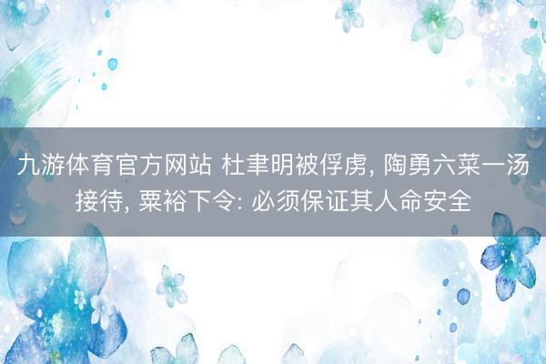 九游体育官方网站 杜聿明被俘虏， 陶勇六菜一汤接待， 粟裕下令: 必须保证其人命安全