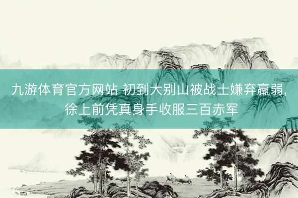 九游体育官方网站 初到大别山被战士嫌弃羸弱, 徐上前凭真身手收服三百赤军