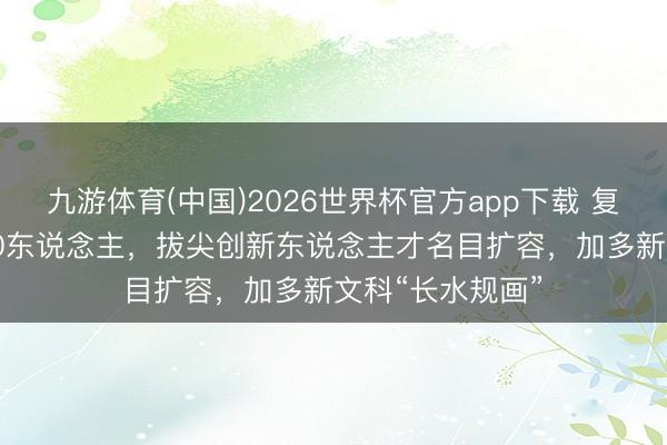 九游体育(中国)2026世界杯官方app下载 复旦本年扩招 300东说念主,拔尖创新东说念主才名目扩容,加多新文科“长水规画”